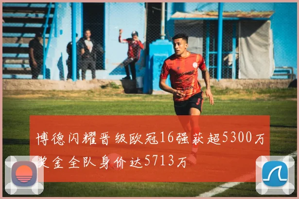 博德闪耀晋级欧冠16强获超5300万奖金全队身价达5713万