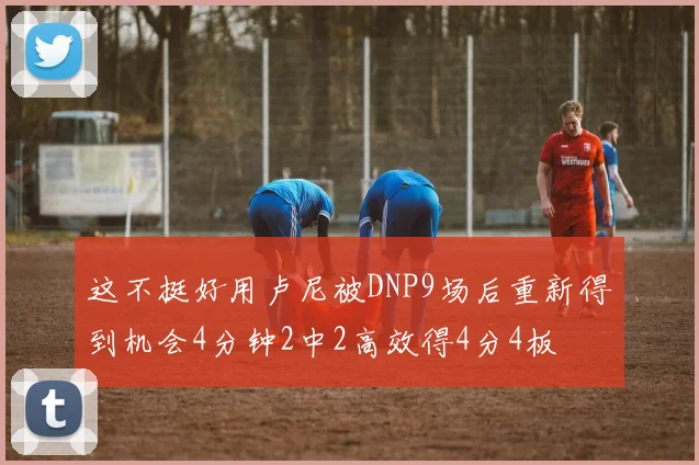 这不挺好用卢尼被DNP9场后重新得到机会4分钟2中2高效得4分4板