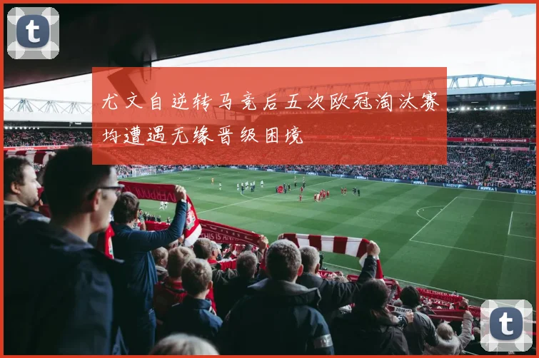尤文自逆转马竞后五次欧冠淘汰赛均遭遇无缘晋级困境