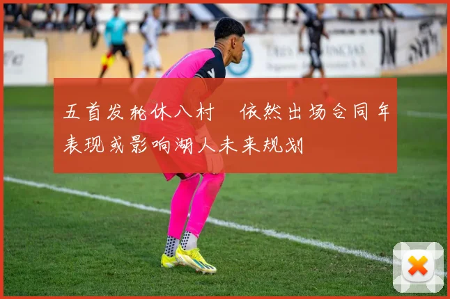 五首发轮休八村塁依然出场合同年表现或影响湖人未来规划