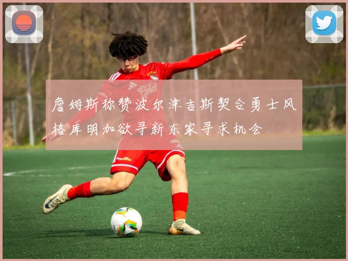 詹姆斯称赞波尔津吉斯契合勇士风格库明加欲寻新东家寻求机会