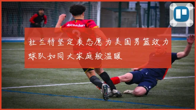 杜兰特坚定表态愿为美国男篮效力球队如同大家庭般温暖
