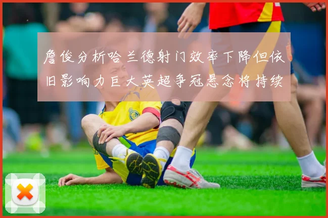 詹俊分析哈兰德射门效率下降但依旧影响力巨大英超争冠悬念将持续至五月