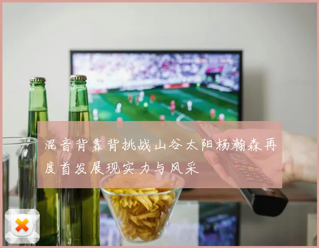 混音背靠背挑战山谷太阳杨瀚森再度首发展现实力与风采
