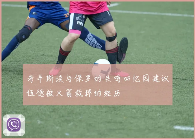 考辛斯谈与保罗的共鸣回忆因建议伍德被火箭裁掉的经历