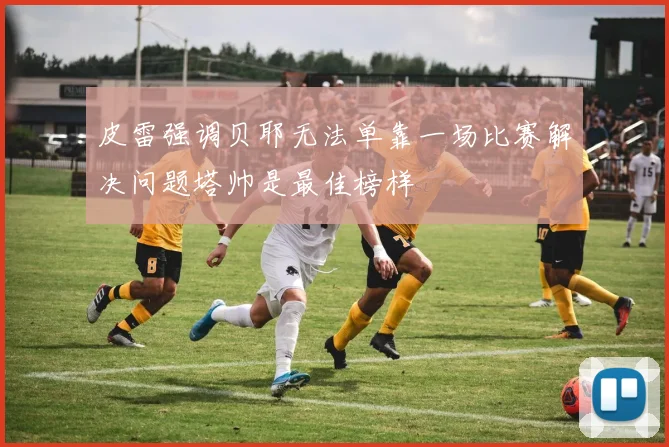 皮雷强调贝耶无法单靠一场比赛解决问题塔帅是最佳榜样